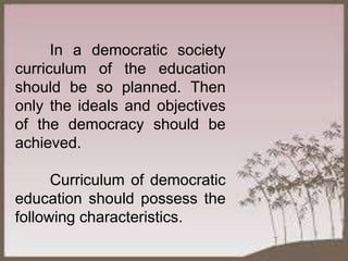 In a democratic society
curriculum of the education
should be so planned. Then
only the ideals and objectives
of the democracy should be
achieved.
Curriculum of democratic
education should possess the
following characteristics.
 