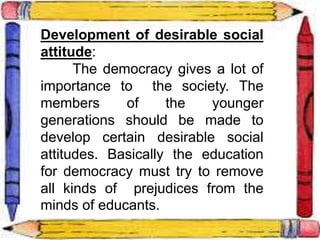Development of desirable social
attitude:
The democracy gives a lot of
importance to the society. The
members of the younger
generations should be made to
develop certain desirable social
attitudes. Basically the education
for democracy must try to remove
all kinds of prejudices from the
minds of educants.
 