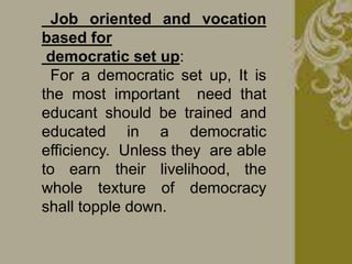 Job oriented and vocation
based for
democratic set up:
For a democratic set up, It is
the most important need that
educant should be trained and
educated in a democratic
efficiency. Unless they are able
to earn their livelihood, the
whole texture of democracy
shall topple down.
 