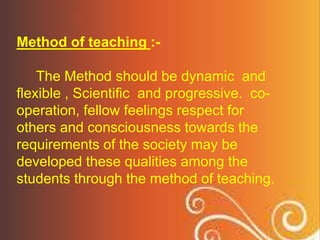 Method of teaching :-
The Method should be dynamic and
flexible , Scientific and progressive. co-
operation, fellow feelings respect for
others and consciousness towards the
requirements of the society may be
developed these qualities among the
students through the method of teaching.
 