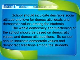 School for democratic education:
School should inculcate desirable social
attitude and love for democratic ideals and
democratic values among the students.
The whole democracy and functioning of
the school should be based on democratic
values and democratic traditions. So school
should inculcate democratic values and
democratic traditions among the students.
 