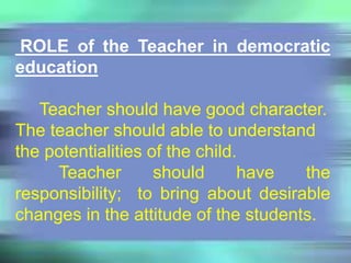 ROLE of the Teacher in democratic
education
Teacher should have good character.
The teacher should able to understand
the potentialities of the child.
Teacher should have the
responsibility; to bring about desirable
changes in the attitude of the students.
 