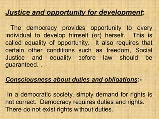 Justice and opportunity for development:
The democracy provides opportunity to every
individual to develop himself (or) herself. This is
called equality of opportunity. It also requires that
certain other conditions such as freedom, Social
Justice and equality before law should be
guaranteed. .
Consciousness about duties and obligations:-
In a democratic society, simply demand for rights is
not correct. Democracy requires duties and rights.
There do not exist rights without duties.
 