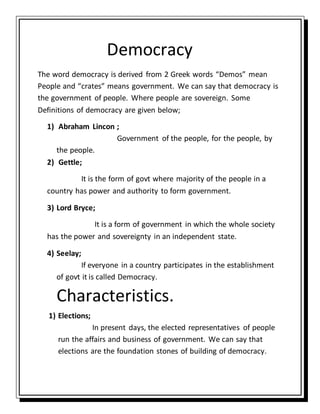 Democracy
The word democracy is derived from 2 Greek words “Demos” mean
People and “crates” means government. We can say that democracy is
the government of people. Where people are sovereign. Some
Definitions of democracy are given below;
1) Abraham Lincon ;
Government of the people, for the people, by
the people.
2) Gettle;
It is the form of govt where majority of the people in a
country has power and authority to form government.
3) Lord Bryce;
It is a form of government in which the whole society
has the power and sovereignty in an independent state.
4) Seelay;
If everyone in a country participates in the establishment
of govt it is called Democracy.
Characteristics.
1) Elections;
In present days, the elected representatives of people
run the affairs and business of government. We can say that
elections are the foundation stones of building of democracy.
 