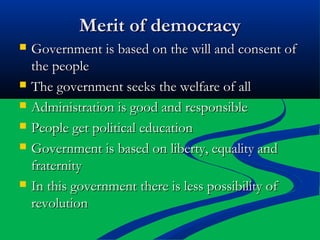 Merit of democracyMerit of democracy
 Government is based on the will and consent ofGovernment is based on the will and consent of
the peoplethe people
 The government seeks the welfare of allThe government seeks the welfare of all
 Administration is good and responsibleAdministration is good and responsible
 People get political educationPeople get political education
 Government is based on liberty, equality andGovernment is based on liberty, equality and
fraternityfraternity
 In this government there is less possibility ofIn this government there is less possibility of
revolutionrevolution
 