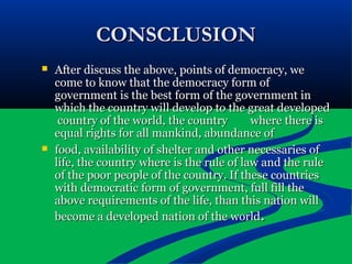 CONSCLUSIONCONSCLUSION
 After discuss the above, points of democracy, weAfter discuss the above, points of democracy, we
come to know that the democracy form ofcome to know that the democracy form of
government is the best form of the government ingovernment is the best form of the government in
which the country will develop to the great developedwhich the country will develop to the great developed
country of the world, the countrycountry of the world, the country where there iswhere there is
equal rights for all mankind, abundance ofequal rights for all mankind, abundance of
 food, availability of shelter and other necessaries offood, availability of shelter and other necessaries of
life, the country where is the rule of law and the rulelife, the country where is the rule of law and the rule
of the poor people of the country. If these countriesof the poor people of the country. If these countries
with democratic form of government, full fill thewith democratic form of government, full fill the
above requirements of the life, than this nation willabove requirements of the life, than this nation will
become a developed nation of the worldbecome a developed nation of the world..
 