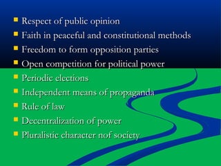 Respect of public opinionRespect of public opinion
 Faith in peaceful and constitutional methodsFaith in peaceful and constitutional methods
 Freedom to form opposition partiesFreedom to form opposition parties
 Open competition for political powerOpen competition for political power
 Periodic electionsPeriodic elections
 Independent means of propagandaIndependent means of propaganda
 Rule of lawRule of law
 Decentralization of powerDecentralization of power
 Pluralistic character nof societyPluralistic character nof society
 
