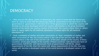DEMOCRACY
• After discuss the above, points of democracy, we come to know that the democracy
form of come to know that the democracy form of government is the best form of the
government in government is the best form of the government in which the country will
develop to the great developed which the country will develop to the great developed
country of the world, the country country of the world, the country where there is where
there is equal rights for all mankind, abundance of equal rights for all mankind,
abundance of
• food, availability of shelter and other necessaries of food, availability of shelter and
other necessaries of life, the country where is the rule of law and the rule life, the
country where is the rule of law and the rule of the poor people of the country. If these
countries of the poor people of the country. If these countries with democratic form of
government, full fill the with democratic form of government, full fill the above
requirements of the life, than this nation will above requirements of the life, than this
nation will become a developed nation of the world become a developed nation of the
world.
 