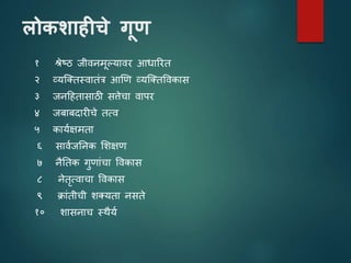 लोकशाहीचे गूण
१ श्रेष्ठ जीिनमूल्यािर आधाररत
२ व्यजततस्िातांत्र आणि व्यजततविकास
३ जनटहतासाठी सिेचा िापर
४ जबाबदारीचे तत्ि
५ काययक्षमता
६ साियजतनक शशक्षि
७ नैततक गुिाांचा विकास
८ नेतृत्िाचा विकास
९ क्राांतीची शतयता नसते
१० शासनाच स्थैयय
 