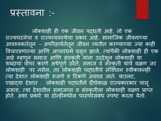 प्रस्तािना :-
लोकशाही ही एक जीिन पद्धती आहे. तो एक
राज्यघटनेचा ि राज्यव्यिस्थेचा प्रकार आहे. सामाजजक जीिनाच्या
आिश्यकतेतून − अपररहाययतेतून जीिन व्यतीत करण्याच्या ज्या काही
विचारप्रिाल्या आणि आचारधमय प्रसृत झाले, त्याांपैकी लोकशाही ही एक
आहे म्हिून समाज आणि सांस्कृ ती याांना उद्देशून लोकशाही या
शब्दाचा िापर करिे अथयपूिय ठरते. समाज ि सांस्कृ ती याांचे ि ि जर
लोकशाही पर नसेल, तर लोकशाही पद्धतीचे सांविधान स्िीकारूनही
त्या देशात लोकशाही रूजिे ि टटकिे अिघड जाते. याउलट,
एखाद्या देशात लोकशाही पद्धतीने दीघयका राज्यकारभार चालू
असता, त्या देशातील समाजाला ि सांस्कृ तीला लोकशाही ि ि प्राप्त
होते. अशा प्रकारे या दोनहीांमधील परस्परसांबांध स्पष्ट करता येतो.
 