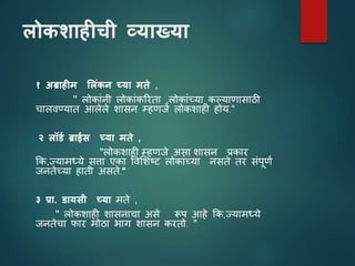 लोकशाहीची व्याख्या
१ अब्राहीम ललिंकन च्या मते ,
" लोकाांनी लोकाांकररता ,लोकाांच्या कल्यािासाठी
चालिण्यात आलेले शासन म्हिजे लोकशाही होय.“
२ लॉर्थ ब्राईस च्या मते ,
"लोकशाही म्हिजे असा शासन प्रकार
कक,ज्यामध्ये सिा एका विशशष्ट लोकाांच्या नसते तर सांपूिय
जनतेच्या हाती असते.“
३ प्रा. र्ायसी च्या मते ,
" लोकशाही शासनाचा असे रूप आहे कक,ज्यामध्ये
जनतेचा फार मोठा भाग शासन करतो. "
 