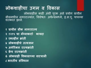 लोकशाहीचा उगम व ववकास
लोकशाहीस काही अांशी पूरक असे प्रयोग प्राचीन
ग्रीसमधील नगरराज्याांत, विशेषतः अथेनसमध्ये, इ.स.पू. पाचव्या
शतकात झाले.
१ प्राचीन ग्रीक नागरराज्य
२ १२१५ चा मॅग्नाकार्ाथ कायदा
३ रक्तहीन क्ािंती
४ लोकशाहीचे तत्वज्ञान
५ अमेररकन राज्यक्ािंती
६ फ्र
ें च राज्यक्ािंती
6 लोकशाही ववकासाच्या वार्चाली
८ भारतीय सिंववधान
 