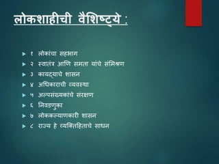 लोकशाहीची वैलशष्ट्ये :
 १ लोकाांचा सहभाग
 २ स्िातांत्र आणि समता याांचे सांशमश्रि
 ३ कायद्याचे शासन
 ४ अधधकाराची व्यिस्था
 ५ अल्पसांख्यकाांचे सांरक्षि
 ६ तनिडिुका
 ७ लोककल्यािकारी शासन
 ८ राज्य हे व्यजततटहताचे साधन
 
