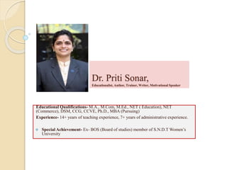 Dr. Priti Sonar,
Educationalist, Author, Trainer, Writer, Motivational Speaker
Educational Qualifications- M.A., M.Com, M.Ed., NET ( Education), NET
(Commerce), DSM, CCG, CCVE, Ph.D., MBA (Pursuing)
Experience- 14+ years of teaching experience, 7+ years of administrative experience.
 Special Achievement- Ex- BOS (Board of studies) member of S.N.D.T Women’s
University
 