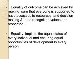  Equality of outcome can be achieved by
making sure that everyone is supported to
have accesses to resources and decision
making & to be recognized values and
respected.
 Equality implies the equal status of
every individual and ensuring equal
opportunities of development to every
person.
 
