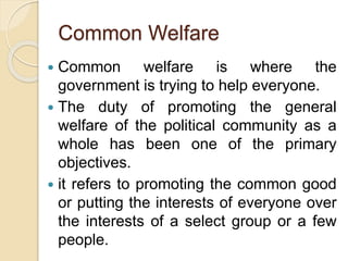 Common Welfare
 Common welfare is where the
government is trying to help everyone.
 The duty of promoting the general
welfare of the political community as a
whole has been one of the primary
objectives.
 it refers to promoting the common good
or putting the interests of everyone over
the interests of a select group or a few
people.
 