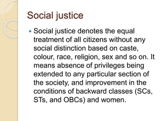 Social justice
 Social justice denotes the equal
treatment of all citizens without any
social distinction based on caste,
colour, race, religion, sex and so on. It
means absence of privileges being
extended to any particular section of
the society, and improvement in the
conditions of backward classes (SCs,
STs, and OBCs) and women.
 