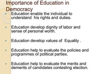 Importance of Education in
Democracy
 Education enable the individual to
understand his rights and duties.
 Education develop dignity of labor and
sense of personal worth.
 Education develop values of Equality .
 Education help to evaluate the policies and
programmes of political parties.
 Education help to evaluate the merits and
demerits of candidates contesting election.
 