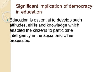 Significant implication of democracy
in education
 Education is essential to develop such
attitudes, skills and knowledge which
enabled the citizens to participate
intelligently in the social and other
processes.
 