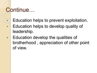 Continue…
 Education helps to prevent exploitation.
 Education helps to develop quality of
leadership.
 Education develop the qualities of
brotherhood , appreciation of other point
of view.
 