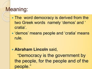 Meaning:
 The word democracy is derived from the
two Greek words namely ‘demos’ and ‘
cratia’.
 ‘demos’ means people and ‘cratia’ means
rule.
 Abraham Lincoln said,
“Democracy is the government by
the people, for the people and of the
people.”
 