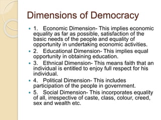 Dimensions of Democracy
 1. Economic Dimension- This implies economic
equality as far as possible, satisfaction of the
basic needs of the people and equality of
opportunity in undertaking economic activities.
 2. Educational Dimension- This implies equal
opportunity in obtaining education.
 3. Ethnical Dimension- This means faith that an
individual is entitled to enjoy full respect for his
individual.
 4. Political Dimension- This includes
participation of the people in government.
 5. Social Dimension- This incorporates equality
of all, irrespective of caste, class, colour, creed,
sex and wealth etc.
 