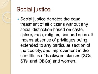 Social justice
 Social justice denotes the equal
treatment of all citizens without any
social distinction based on caste,
colour, race, religion, sex and so on. It
means absence of privileges being
extended to any particular section of
the society, and improvement in the
conditions of backward classes (SCs,
STs, and OBCs) and women.
 