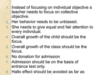 1. Instead of focusing on individual objective a
teacher needs to focus on collective
objective.
2. Her behavior needs to be unbiased.
3. She needs to give equal and fair attention to
every individual.
4. Overall growth of the child should be the
focus.
5. Overall growth of the class should be the
focus.
6. No donation for admission
7. Admission should be on the basis of
entrance test only.
8. Hallo effect should be avoided as far as
 