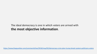 The ideal democracy is one in which voters are armed with
the most objective information.
https://www.theguardian.com/commentisfree/2018/may/02/democracy-crisis-plan-trump-brexit-system-politicans-voters
 