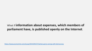 What if information about expenses, which members of
parliament have, is published openly on the Internet.
https://www.economist.com/essay/2014/02/27/whats-gone-wrong-with-democracy
 