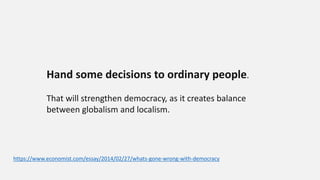Hand some decisions to ordinary people.
That will strengthen democracy, as it creates balance
between globalism and localism.
https://www.economist.com/essay/2014/02/27/whats-gone-wrong-with-democracy
 