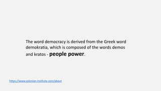 The word democracy is derived from the Greek word
demokratia, which is composed of the words demos
and kratos - people power.
https://www.solonian-institute.com/about
 
