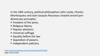In the 18th century, political philosophers John Locke, Charles
Montesquieu and Jean-Jacques Rousseau created several pro-
democracy principles:
 Freedom of the press.
 Religious liberty.
 Popular elections.
 Universal suffrage.
 Equality before the law.
 Separation of powers.
 Independent judiciary.
https://www.goodreads.com/review/show/3397074094
Pages 143 and 182.
 