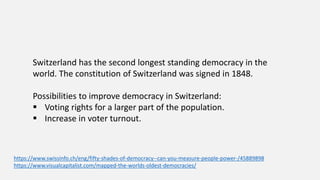 Switzerland has the second longest standing democracy in the
world. The constitution of Switzerland was signed in 1848.
Possibilities to improve democracy in Switzerland:
 Voting rights for a larger part of the population.
 Increase in voter turnout.
https://www.swissinfo.ch/eng/fifty-shades-of-democracy--can-you-measure-people-power-/45889898
https://www.visualcapitalist.com/mapped-the-worlds-oldest-democracies/
 