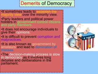 Demerits of Democracy
•It sometimes leads to establish the
majority view over the minority view.
•Party leaders and political power
holders in government control citizens
and party members.
•It does not encourage individuals to
give their opinions.
•It is difficult to prevent corruption and
malpractices.
•It is also known as government by
amateurs and lead to domination of
masses.
•The decision-making process is slow
in democracy as it involves long
debates and deliberations in the
parliament.
 