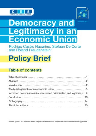 Democracy and                                                                                                    October 2012




Legitimacy in an
Economic Union
Rodrigo Castro Nacarino, Stefaan De Corte
and Roland Freudenstein1

Policy Brief
Table of contents
Table of contents. . . . . . . . . . . . . . . . . . . . . . . . . . . . . . . . . . . . . . . . . . . . . . . . . . . . . 1
Abstract. . . . . . . . . . . . . . . . . . . . . . . . . . . . . . . . . . . . . . . . . . . . . . . . . . . . . . . . . . . . . 2
Introduction. . . . . . . . . . . . . . . . . . . . . . . . . . . . . . . . . . . . . . . . . . . . . . . . . . . . . . . . . . 2
The building blocks of an economic union. . . . . . . . . . . . . . . . . . . . . . . . . . . . . 3
Increased powers necessitate increased politicisation and legitimacy. . . 7
Conclusion. . . . . . . . . . . . . . . . . . . . . . . . . . . . . . . . . . . . . . . . . . . . . . . . . . . . . . . . . 13
Bibliography. . . . . . . . . . . . . . . . . . . . . . . . . . . . . . . . . . . . . . . . . . . . . . . . . . . . . . . . 14
About the authors. . . . . . . . . . . . . . . . . . . . . . . . . . . . . . . . . . . . . . . . . . . . . . . . . . . 15




1
    We are grateful to Christian Kremer, Siegfried Muresan and Vit Novotny for their comments and suggestions.
 