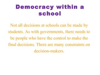 Democracy within a
school
Not all decisions at schools can be made by
students. As with governments, there needs to
be people who have the control to make the
final decisions. There are many constraints on
decision-makers.
 