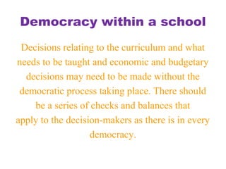 Democracy within a school
Decisions relating to the curriculum and what
needs to be taught and economic and budgetary
decisions may need to be made without the
democratic process taking place. There should
be a series of checks and balances that
apply to the decision-makers as there is in every
democracy.
 