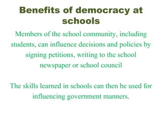 Benefits of democracy at
schools
Members of the school community, including
students, can influence decisions and policies by
signing petitions, writing to the school
newspaper or school council
The skills learned in schools can then be used for
influencing government manners.
 