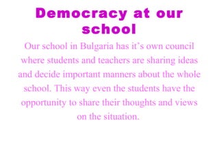Democracy at our
school
Our school in Bulgaria has it’s own council
where students and teachers are sharing ideas
and decide important manners about the whole
school. This way even the students have the
opportunity to share their thoughts and views
on the situation.
 