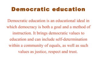 Democratic education
Democratic education is an educational ideal in
which democracy is both a goal and a method of
instruction. It brings democratic values to
education and can include self-determination
within a community of equals, as well as such
values as justice, respect and trust.
 