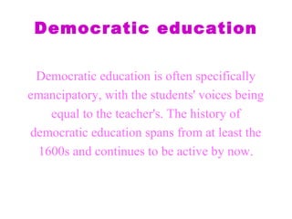 Democratic education
Democratic education is often specifically
emancipatory, with the students' voices being
equal to the teacher's. The history of
democratic education spans from at least the
1600s and continues to be active by now.
 