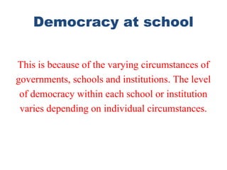 Democracy at school
This is because of the varying circumstances of
governments, schools and institutions. The level
of democracy within each school or institution
varies depending on individual circumstances.
 