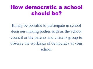 How democratic a school
should be?
It may be possible to participate in school
decision-making bodies such as the school
council or the parents and citizens group to
observe the workings of democracy at your
school.
 