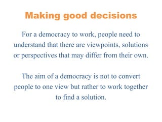 Making good decisions
For a democracy to work, people need to
understand that there are viewpoints, solutions
or perspectives that may differ from their own.
The aim of a democracy is not to convert
people to one view but rather to work together
to find a solution.
 
