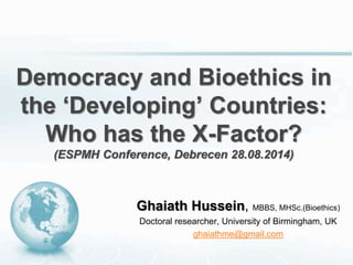Democracy and Bioethics in 
the ‘Developing’ Countries: 
Who has the X-Factor? 
(ESPMH Conference, Debrecen 28.08.2014) 
Ghaiath Hussein, MBBS, MHSc.(Bioethics) 
Doctoral researcher, University of Birmingham, UK 
ghaiathme@gmail.com 
 