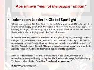 Apa artinya "man of the people" image?
• Indonesian Leader in Global Spotlight
Others are looking for Mr. Joko to immediately play a visible role on the
international stage, given that Indonesia is the world’s fourth-most populous
country, its largest Muslim-majority state and a G-20 member. It also lies astride
the world’s busiest shipping lane in the Strait of Malacca.
Indonesia also has domestic problems with a global impact, including climate
change due to deforestation, terrorism and human trafficking. “He has an
opportunity to shine,” said Alexander Feldman, president and chief executive of
the U.S.-Asean Business Council. “The world is curious about Jokowi and what he is
going to focus on. And I think that world leaders want to court him.”
Since its independence from Dutch colonial rule in the 1940s, Indonesia has
maintained a feel-good foreign policy that Mr. Joko’s predecessor, Susilo Bambang
Yudhoyono, described as “a million friends and zero enemies.”
(http://www.nytimes.com)
 
