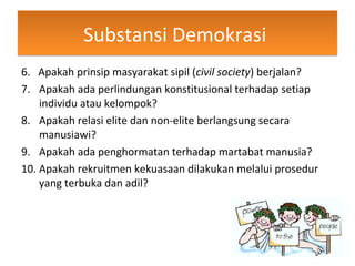 Substansi DemokrasiSubstansi Demokrasi
6. Apakah prinsip masyarakat sipil (civil society) berjalan?
7. Apakah ada perlindungan konstitusional terhadap setiap
individu atau kelompok?
8. Apakah relasi elite dan non-elite berlangsung secara
manusiawi?
9. Apakah ada penghormatan terhadap martabat manusia?
10. Apakah rekruitmen kekuasaan dilakukan melalui prosedur
yang terbuka dan adil?
 