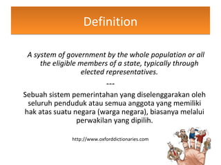 DefinitionDefinition
A system of government by the whole population or all
the eligible members of a state, typically through
elected representatives.
---
Sebuah sistem pemerintahan yang diselenggarakan oleh
seluruh penduduk atau semua anggota yang memiliki
hak atas suatu negara (warga negara), biasanya melalui
perwakilan yang dipilih.
http://www.oxforddictionaries.com
 