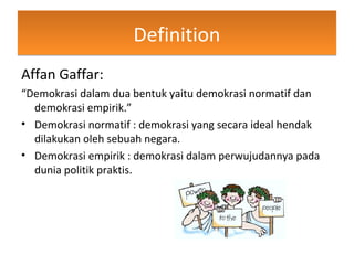 DefinitionDefinition
Affan Gaffar:
“Demokrasi dalam dua bentuk yaitu demokrasi normatif dan
demokrasi empirik.”
• Demokrasi normatif : demokrasi yang secara ideal hendak
dilakukan oleh sebuah negara.
• Demokrasi empirik : demokrasi dalam perwujudannya pada
dunia politik praktis.
 